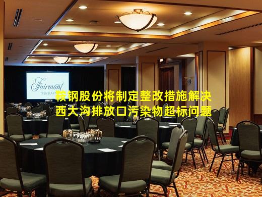 kaiyun官方网站-鞍钢股份将制定整改措施解决西大沟排放口污染物超标问题
