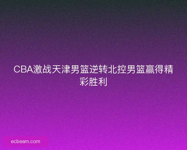 CBA激战天津男篮逆转北控男篮赢得精彩胜利