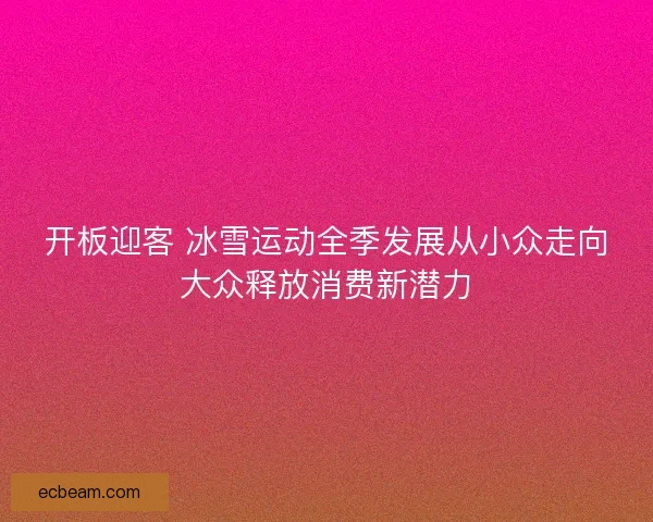 开板迎客 冰雪运动全季发展从小众走向大众释放消费新潜力