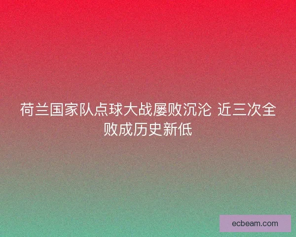 荷兰国家队点球大战屡败沉沦 近三次全败成历史新低