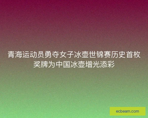 青海运动员勇夺女子冰壶世锦赛历史首枚奖牌为中国冰壶增光添彩