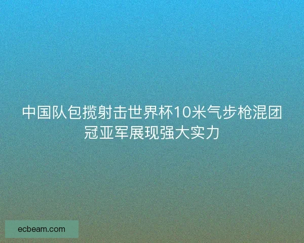 中国队包揽射击世界杯10米气步枪混团冠亚军展现强大实力