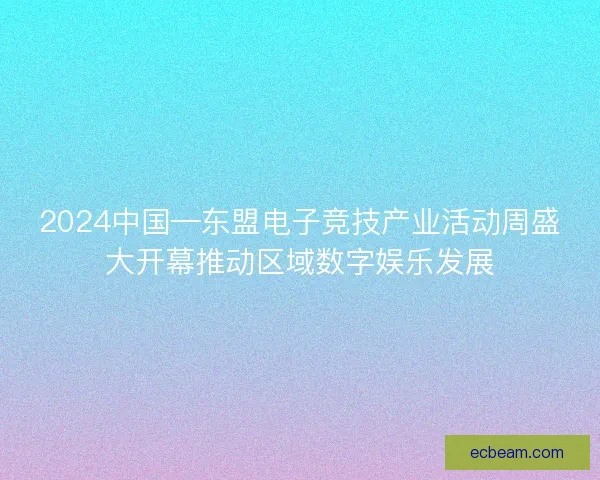 2024中国—东盟电子竞技产业活动周盛大开幕推动区域数字娱乐发展