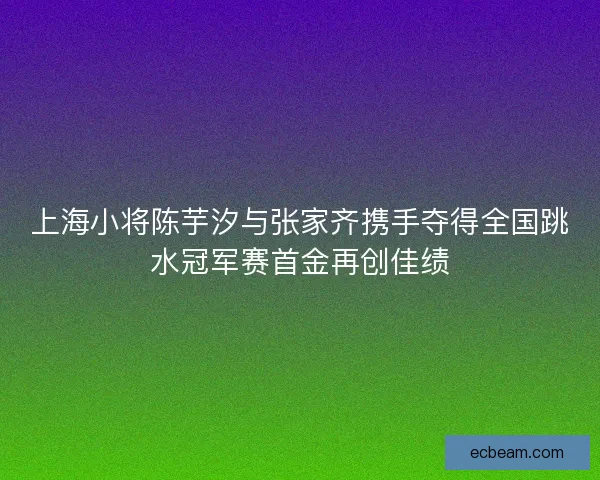 上海小将陈芋汐与张家齐携手夺得全国跳水冠军赛首金再创佳绩
