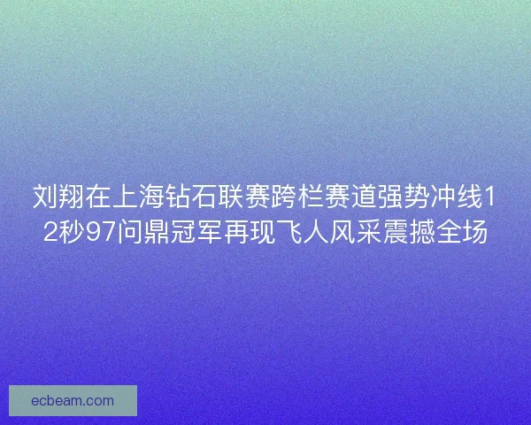 刘翔在上海钻石联赛跨栏赛道强势冲线12秒97问鼎冠军再现飞人风采震撼全场