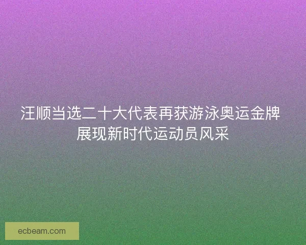 汪顺当选二十大代表再获游泳奥运金牌 展现新时代运动员风采