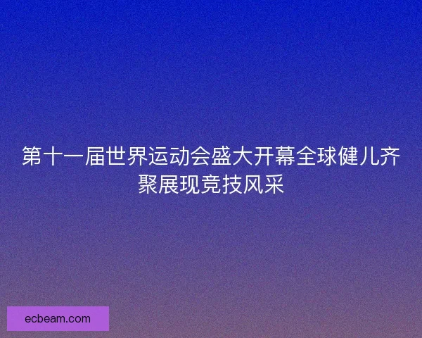 第十一届世界运动会盛大开幕全球健儿齐聚展现竞技风采